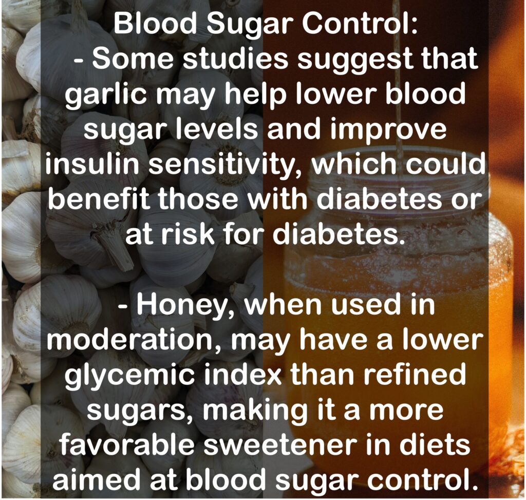 7. Blood Sugar Control: - Some studies suggest that garlic may help lower blood sugar levels and improve insulin sensitivity, which could benefit those with diabetes or at risk for diabetes. - Honey, when used in moderation, may have a lower glycemic index than refined sugars, making it a more favorable sweetener in diets aimed at blood sugar control.