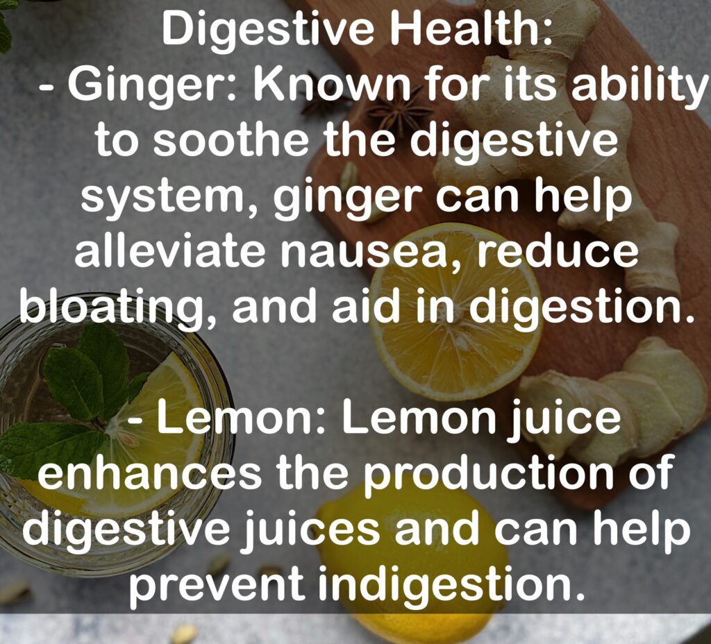 1. Digestive Health: - Ginger: Known for its ability to soothe the digestive system, ginger can help alleviate nausea, reduce bloating, and aid in digestion. - Lemon: Lemon juice enhances the production of digestive juices and can help prevent indigestion.