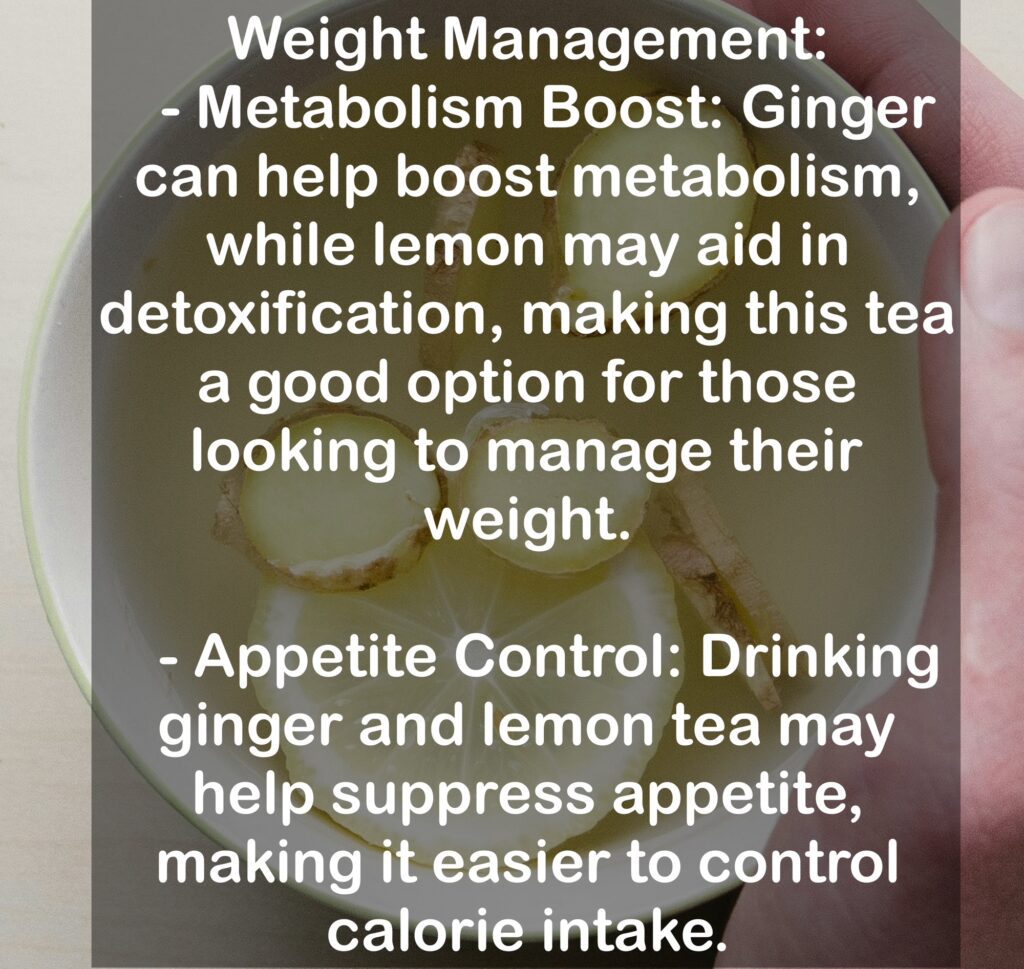 4. Weight Management: - Metabolism Boost: Ginger can help boost metabolism, while lemon may aid in detoxification, making this tea a good option for those looking to manage their weight. - Appetite Control: Drinking ginger and lemon tea may help suppress appetite, making it easier to control calorie intake.