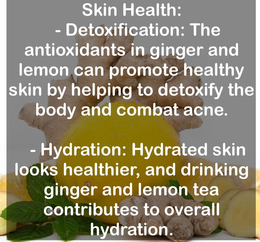 7. Skin Health: - Detoxification: The antioxidants in ginger and lemon can promote healthy skin by helping to detoxify the body and combat acne. - Hydration: Hydrated skin looks healthier, and drinking ginger and lemon tea contributes to overall hydration.