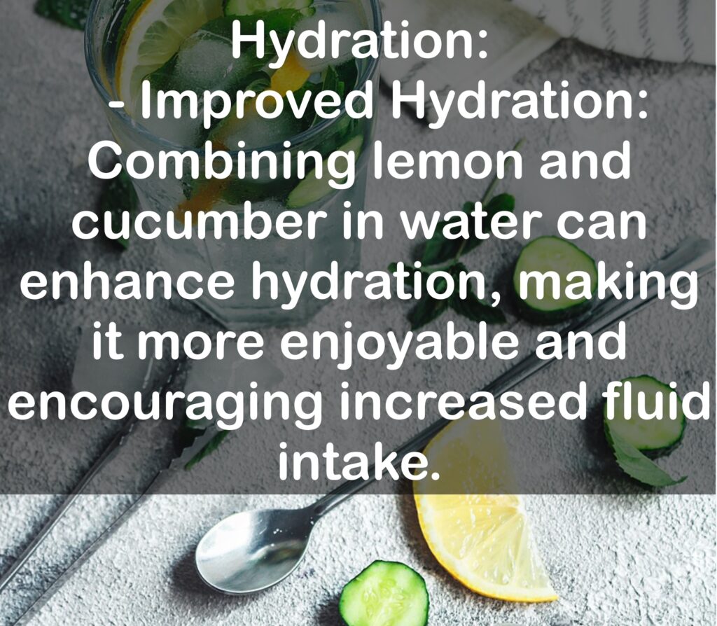 1. Hydration: - Improved Hydration: Combining lemon and cucumber in water can enhance hydration, making it more enjoyable and encouraging increased fluid intake.
