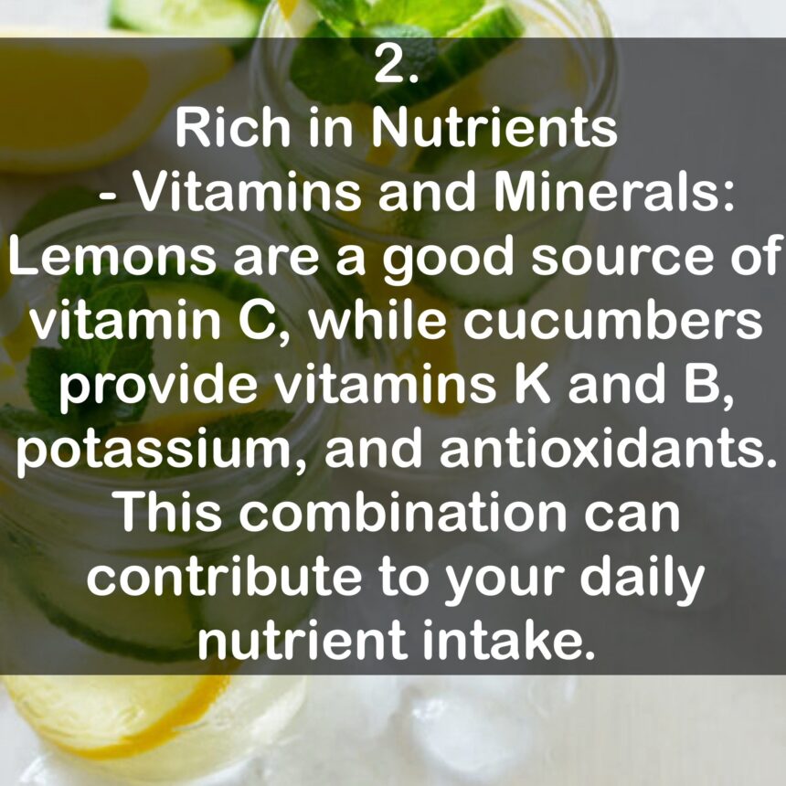 2. Rich in Nutrients: - Vitamins and Minerals: Lemons are a good source of vitamin C, while cucumbers provide vitamins K and B, potassium, and antioxidants. This combination can contribute to your daily nutrient intake.