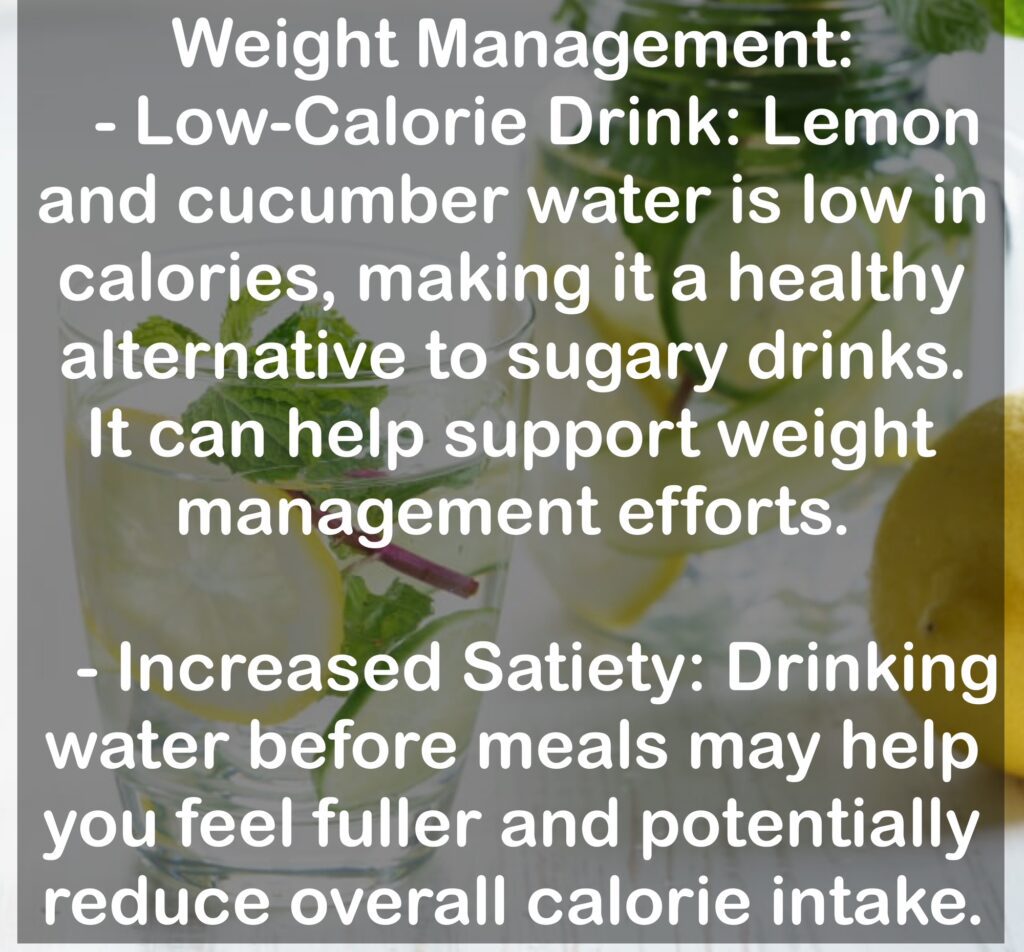 3. Weight Management: - Low-Calorie Drink: Lemon and cucumber water is low in calories, making it a healthy alternative to sugary drinks. It can help support weight management efforts. - Increased Satiety: Drinking water before meals may help you feel fuller and potentially reduce overall calorie intake.