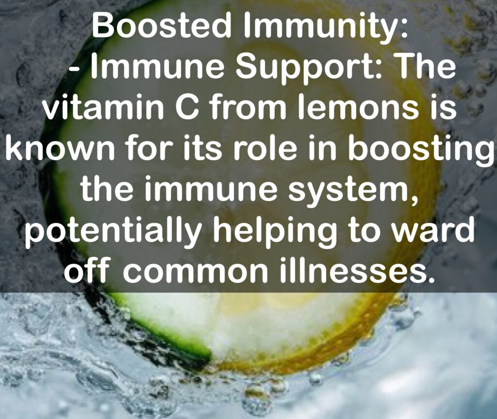 8. Boosted Immunity: - Immune Support: The vitamin C from lemons is known for its role in boosting the immune system, potentially helping to ward off common illnesses.