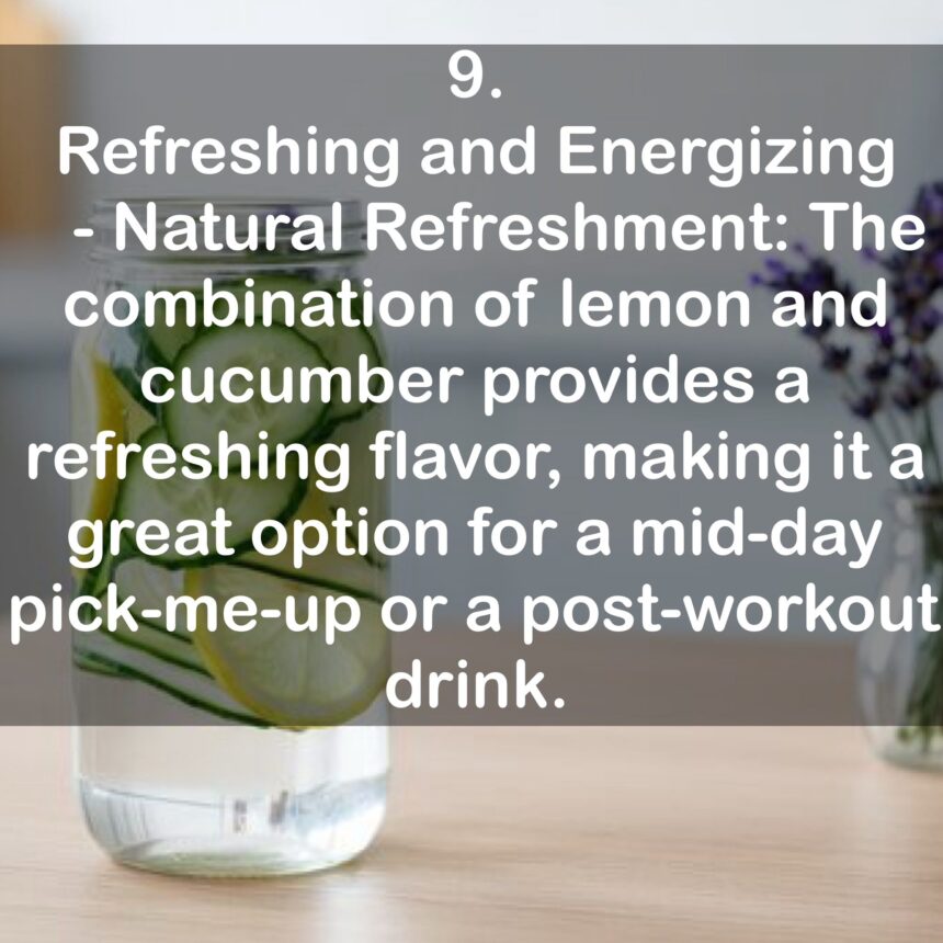 9. Refreshing and Energizing: - Natural Refreshment: The combination of lemon and cucumber provides a refreshing flavor, making it a great option for a mid-day pick-me-up or a post-workout drink.