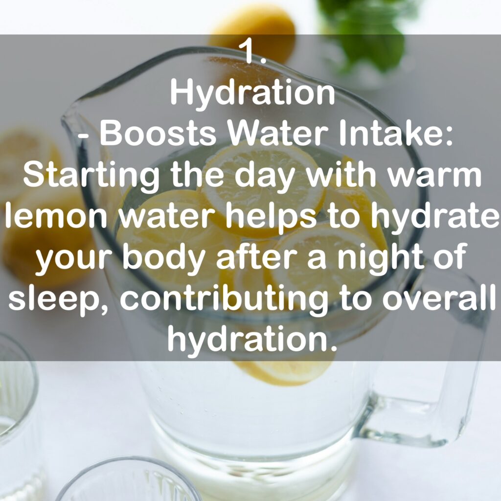 1. Hydration - Boosts Water Intake: Starting the day with warm lemon water helps to hydrate your body after a night of sleep, contributing to overall hydration.