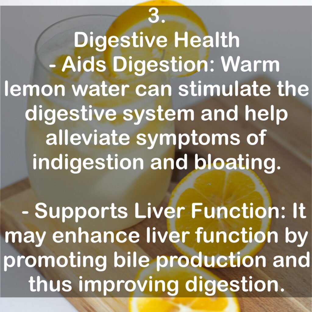 3. Digestive Health - Aids Digestion: Warm lemon water can stimulate the digestive system and help alleviate symptoms of indigestion and bloating. - Supports Liver Function: It may enhance liver function by promoting bile production and thus improving digestion.