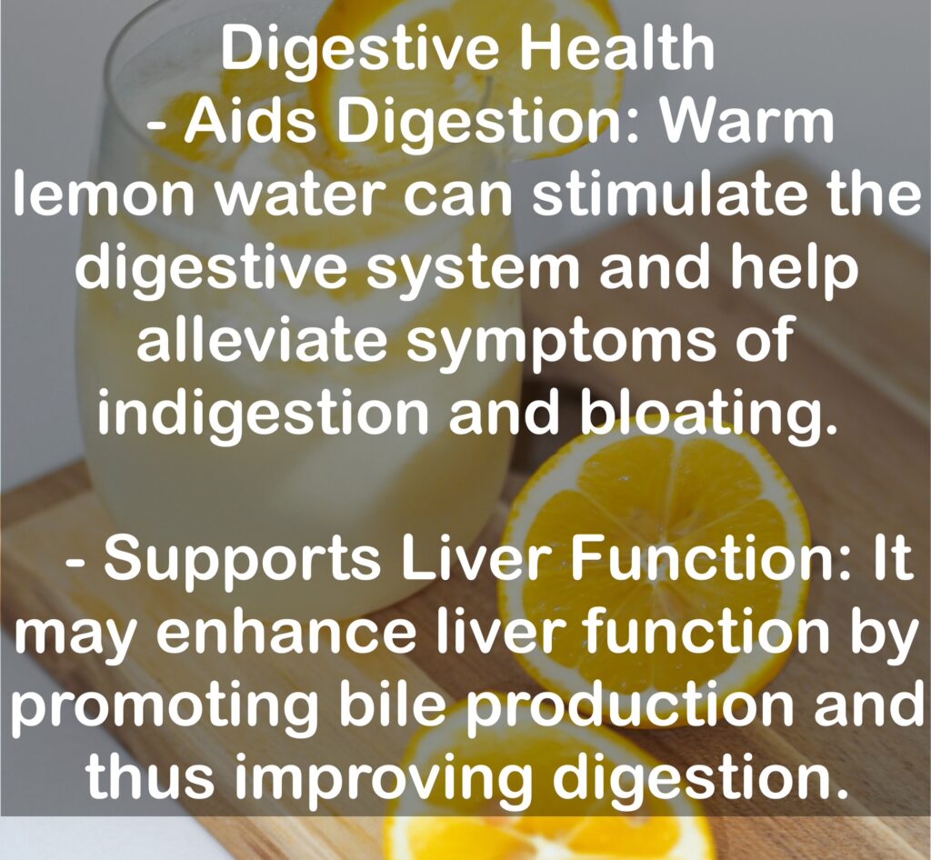 3. Digestive Health - Aids Digestion: Warm lemon water can stimulate the digestive system and help alleviate symptoms of indigestion and bloating. - Supports Liver Function: It may enhance liver function by promoting bile production and thus improving digestion.