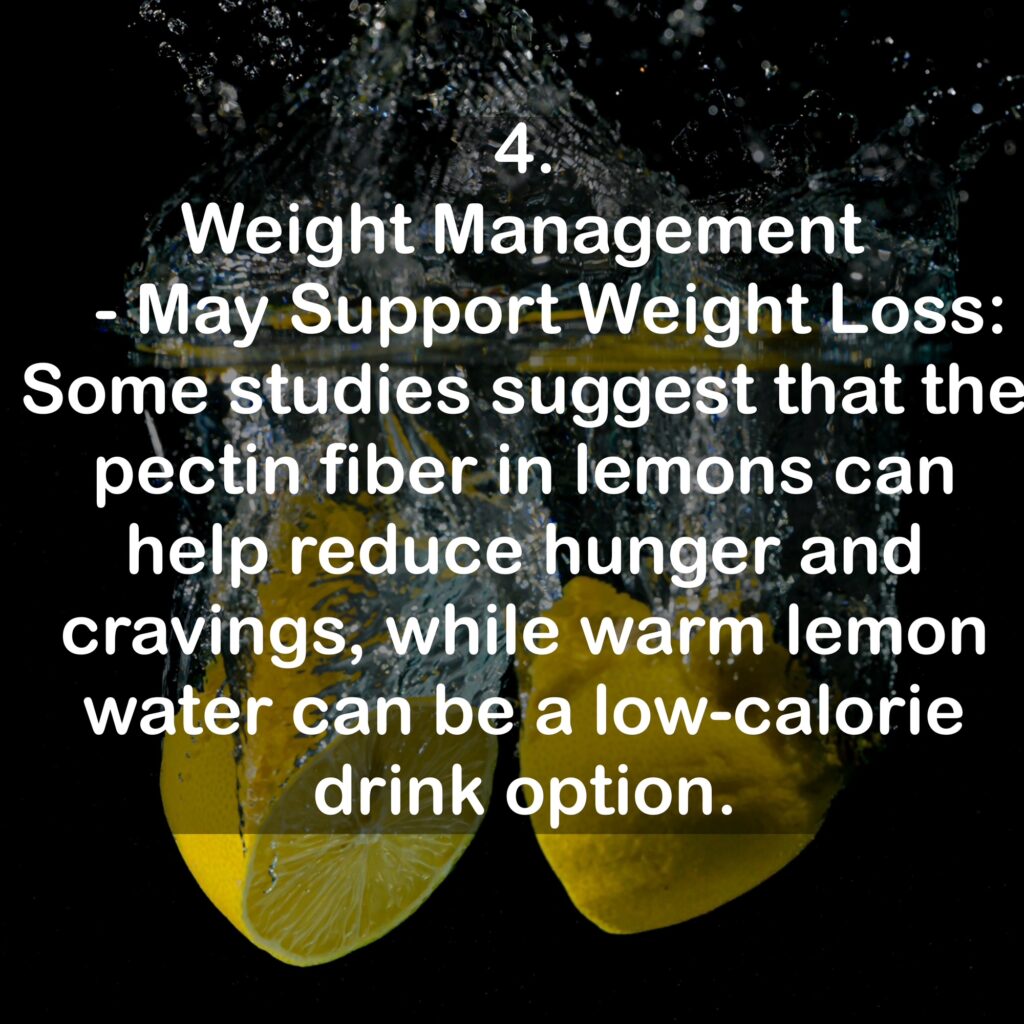 4. Weight Management - May Support Weight Loss: Some studies suggest that the pectin fiber in lemons can help reduce hunger and cravings, while warm lemon water can be a low-calorie drink option.