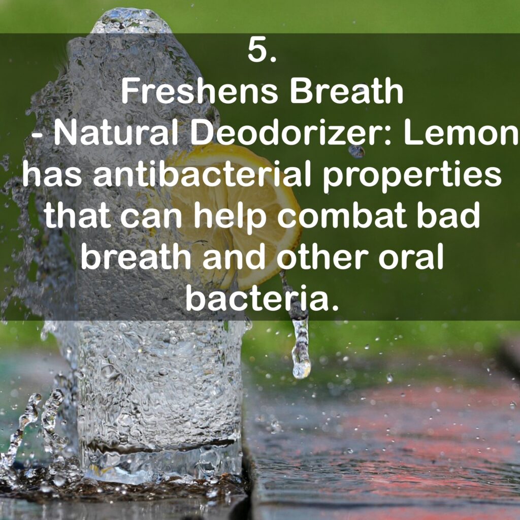 5. Freshens Breath - Natural Deodorizer: Lemon has antibacterial properties that can help combat bad breath and other oral bacteria.
