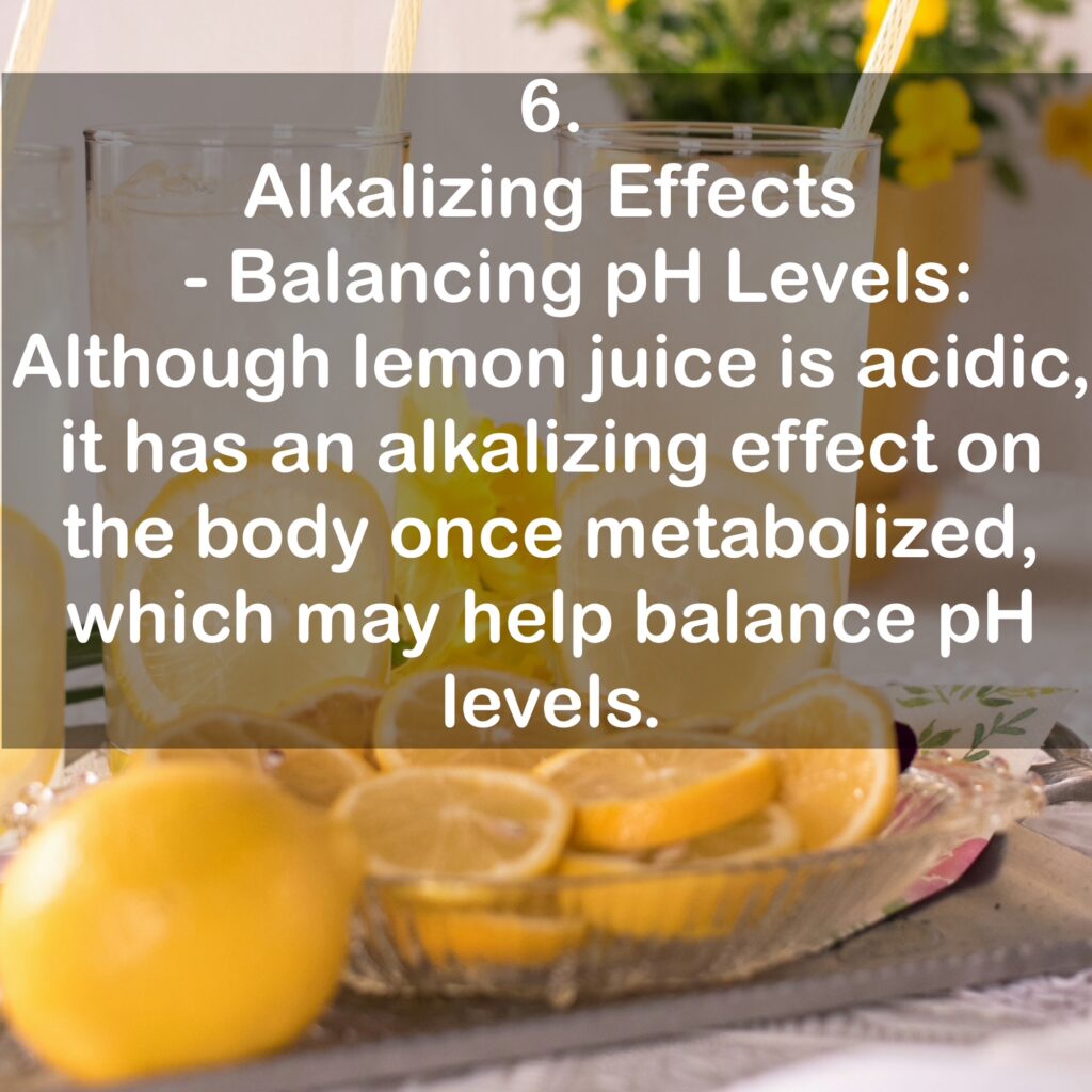 6. Alkalizing Effects - Balancing pH Levels: Although lemon juice is acidic, it has an alkalizing effect on the body once metabolized, which may help balance pH levels.
