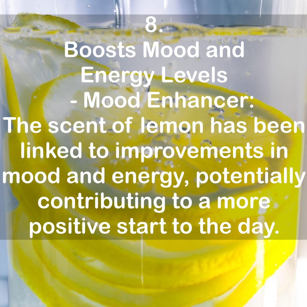 8. Boosts Mood and Energy Levels - Mood Enhancer: The scent of lemon has been linked to improvements in mood and energy, potentially contributing to a more positive start to the day.