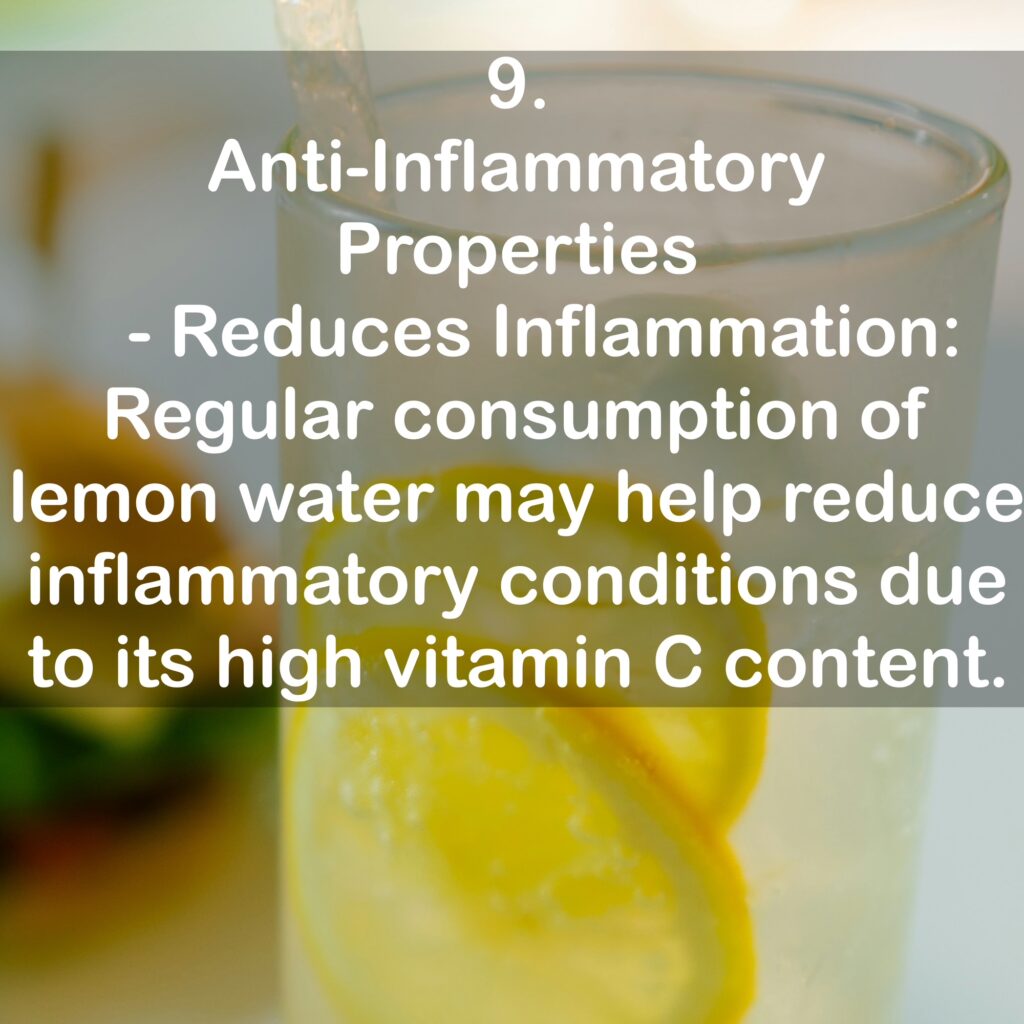 9. Anti-Inflammatory Properties - Reduces Inflammation: Regular consumption of lemon water may help reduce inflammatory conditions due to its high vitamin C content.