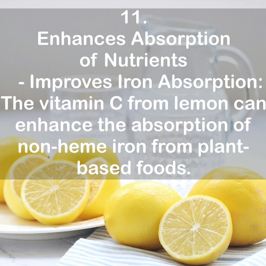 11. Enhances Absorption of Nutrients - Improves Iron Absorption: The vitamin C from lemon can enhance the absorption of non-heme iron from plant-based foods.