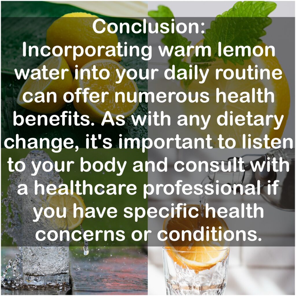 Conclusion Incorporating warm lemon water into your daily routine can offer numerous health benefits. As with any dietary change, it's important to listen to your body and consult with a healthcare professional if you have specific health concerns or conditions.