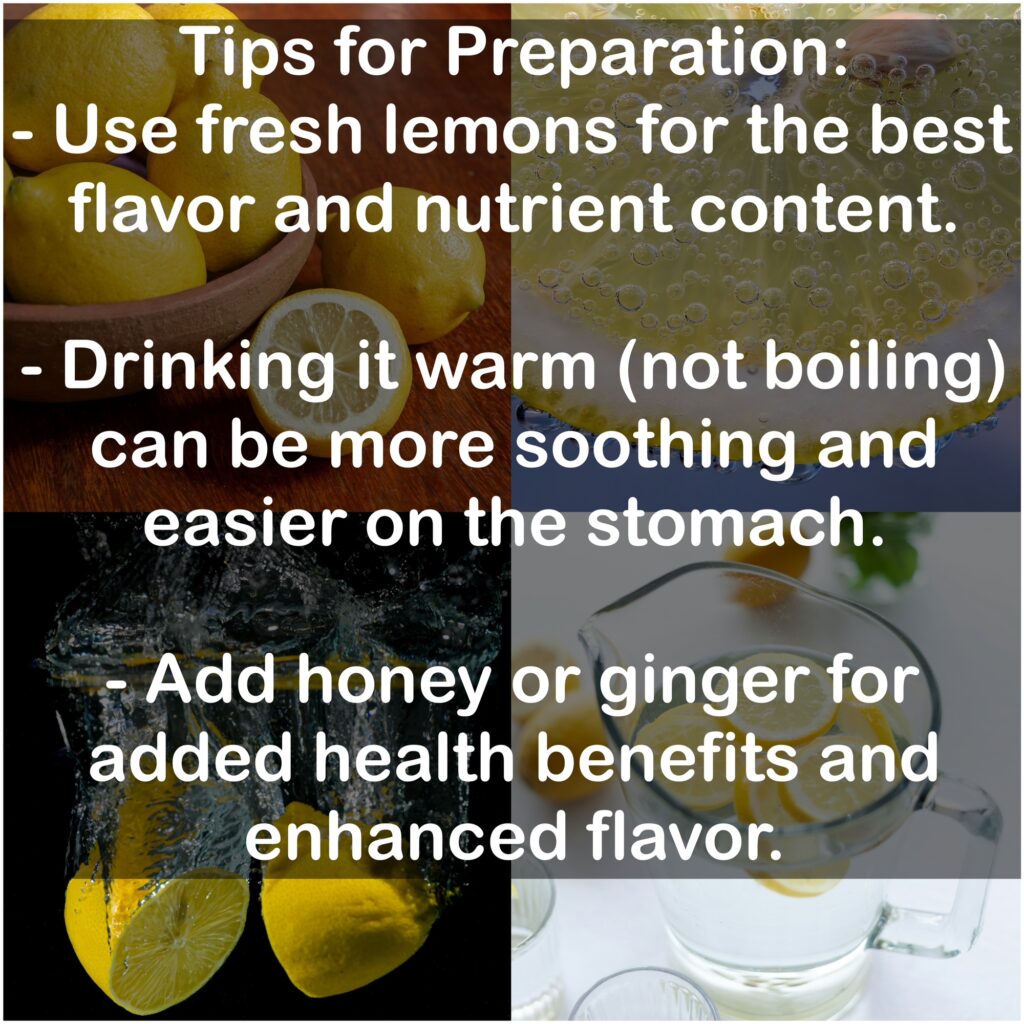Tips for Preparation: - Use fresh lemons for the best flavor and nutrient content. - Drinking it warm (not boiling) can be more soothing and easier on the stomach. - Add honey or ginger for added health benefits and enhanced flavor.