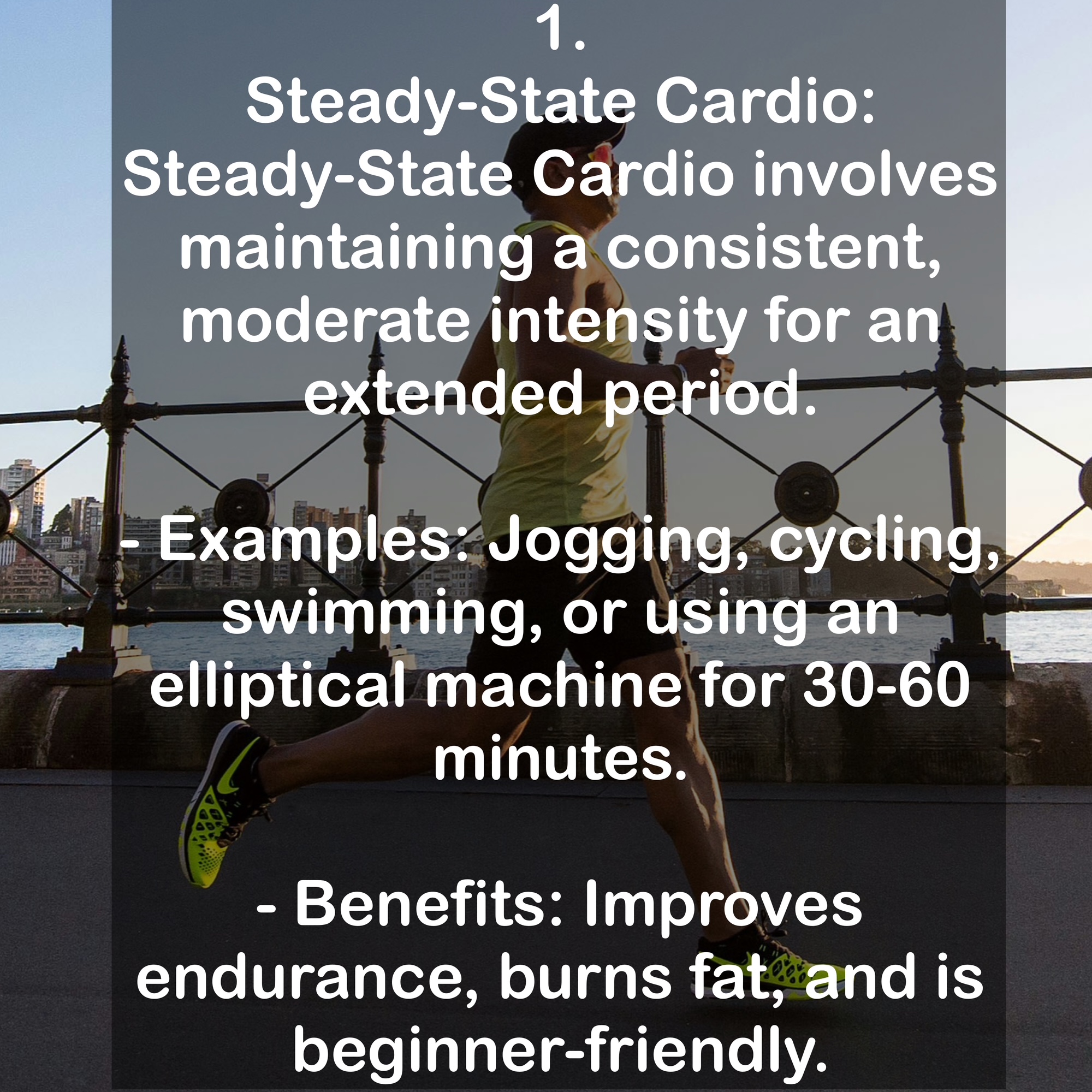 1. Steady-State Cardio Steady-State Cardio involves maintaining a consistent, moderate intensity for an extended period. - Examples: Jogging, cycling, swimming, or using an elliptical machine for 30-60 minutes. - Benefits: Improves endurance, burns fat, and is beginner-friendly.