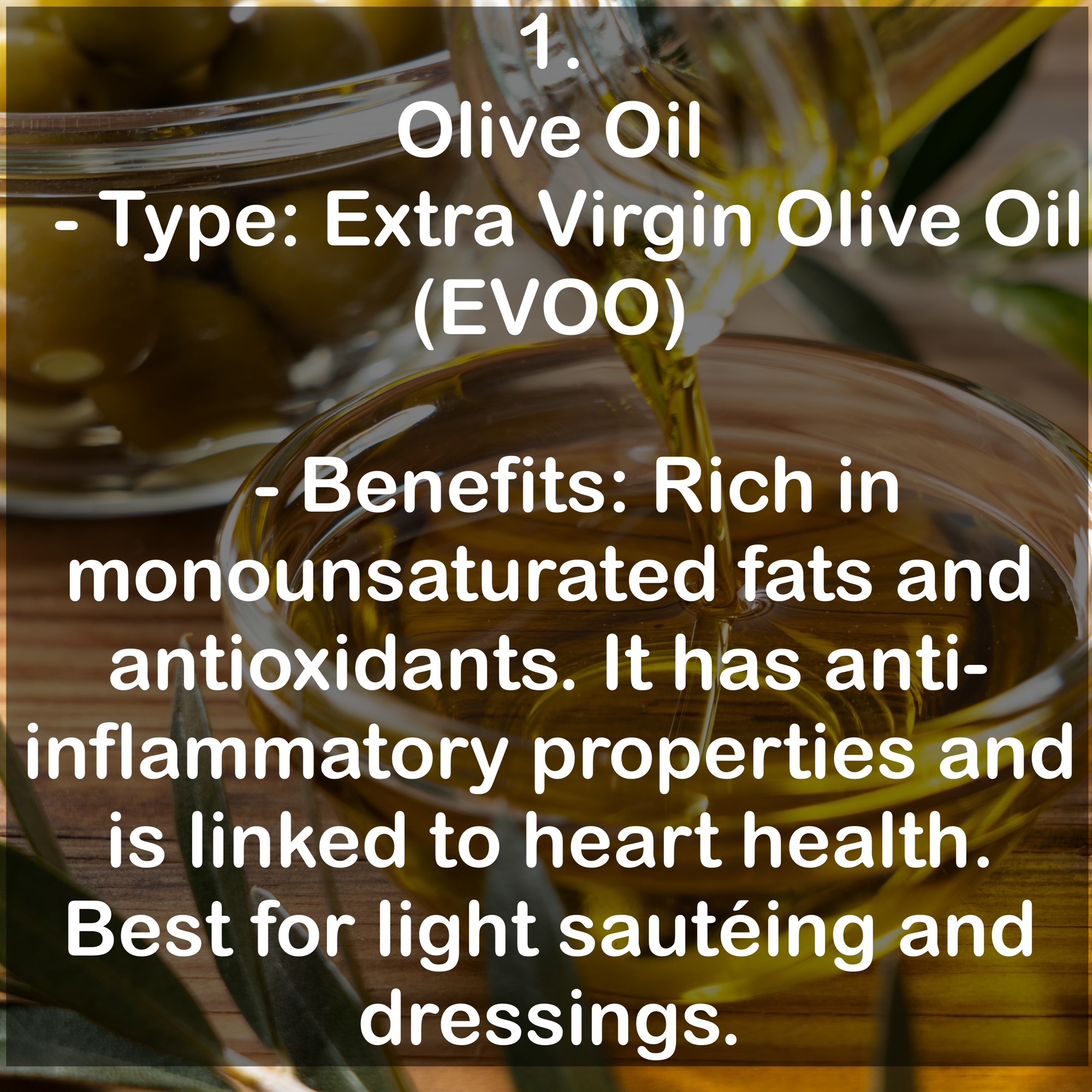 1. Olive Oil - Type: Extra Virgin Olive Oil (EVOO) - Benefits: Rich in monounsaturated fats and antioxidants. It has anti-inflammatory properties and is linked to heart health. Best for light sautéing and dressings.