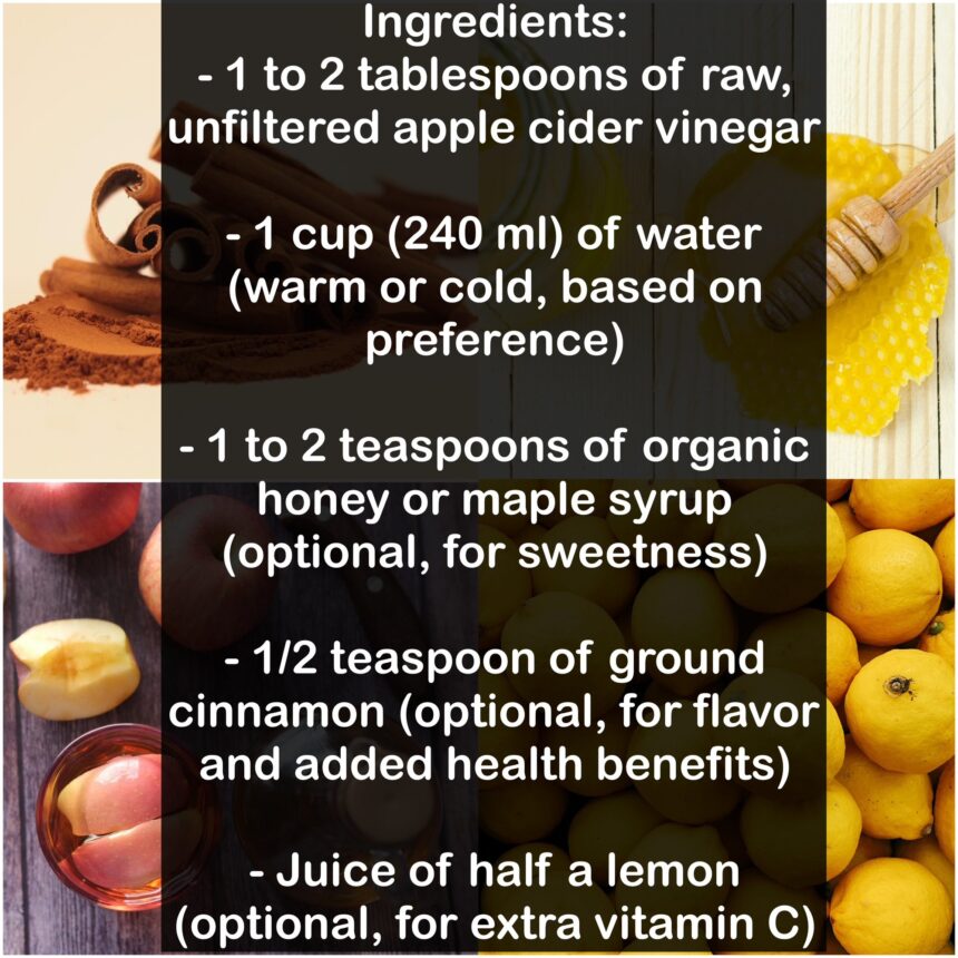 Ingredients: - 1 to 2 tablespoons of raw, unfiltered apple cider vinegar - 1 cup (240 ml) of water (warm or cold, based on preference) - 1 to 2 teaspoons of organic honey or maple syrup (optional, for sweetness) - 1/2 teaspoon of ground cinnamon (optional, for flavor and added health benefits) - Juice of half a lemon (optional, for extra vitamin C)