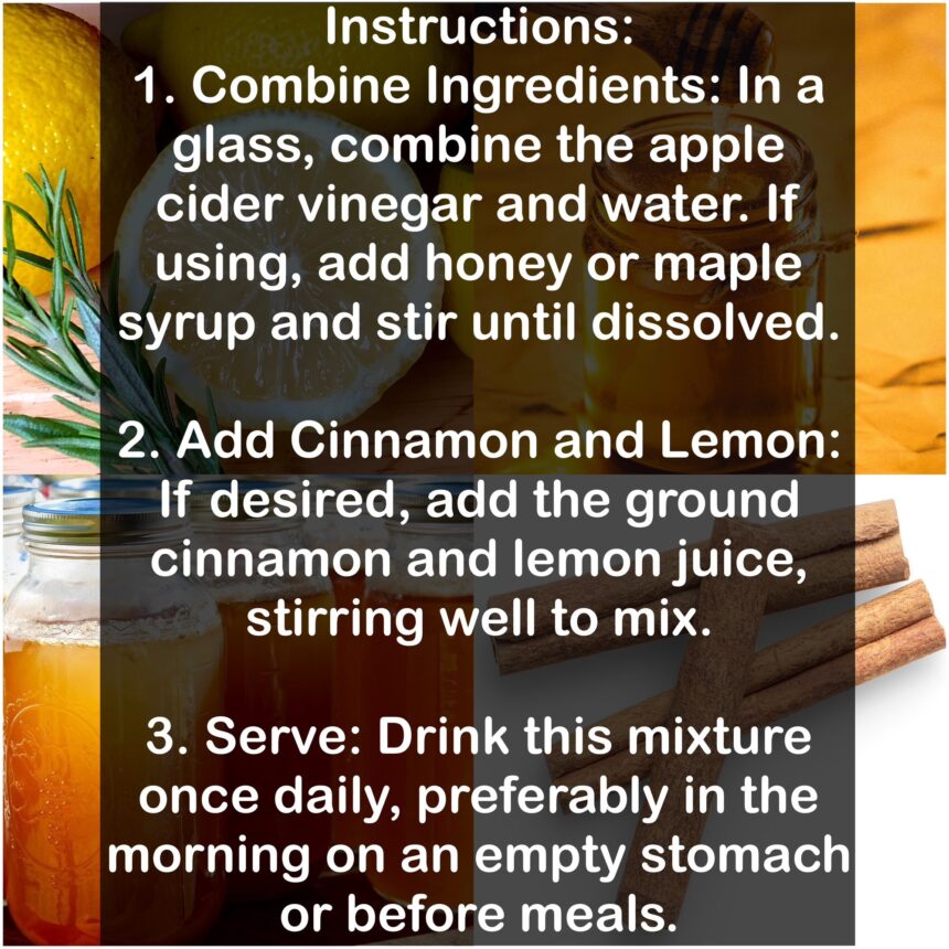 Instructions: 1. Combine Ingredients: In a glass, combine the apple cider vinegar and water. If using, add honey or maple syrup and stir until dissolved. 2. Add Cinnamon and Lemon: If desired, add the ground cinnamon and lemon juice, stirring well to mix. 3. Serve: Drink this mixture once daily, preferably in the morning on an empty stomach or before meals.