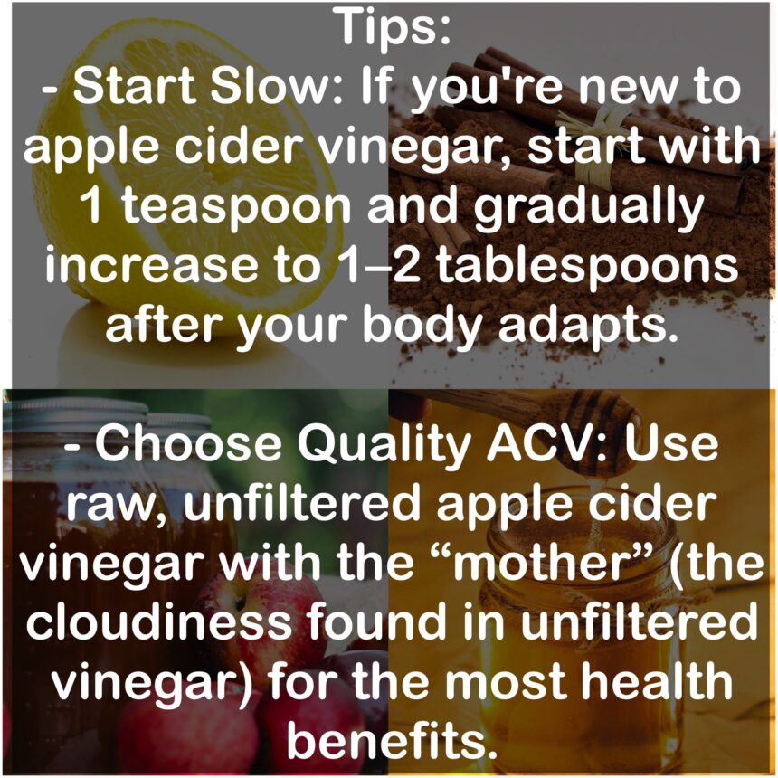 Tips: - Start Slow: If you're new to apple cider vinegar, start with 1 teaspoon and gradually increase to 1–2 tablespoons after your body adapts. - Choose Quality Apple cider vinegar: Use raw, unfiltered apple cider vinegar with the “mother” (the cloudiness found in unfiltered vinegar) for the most health benefits.