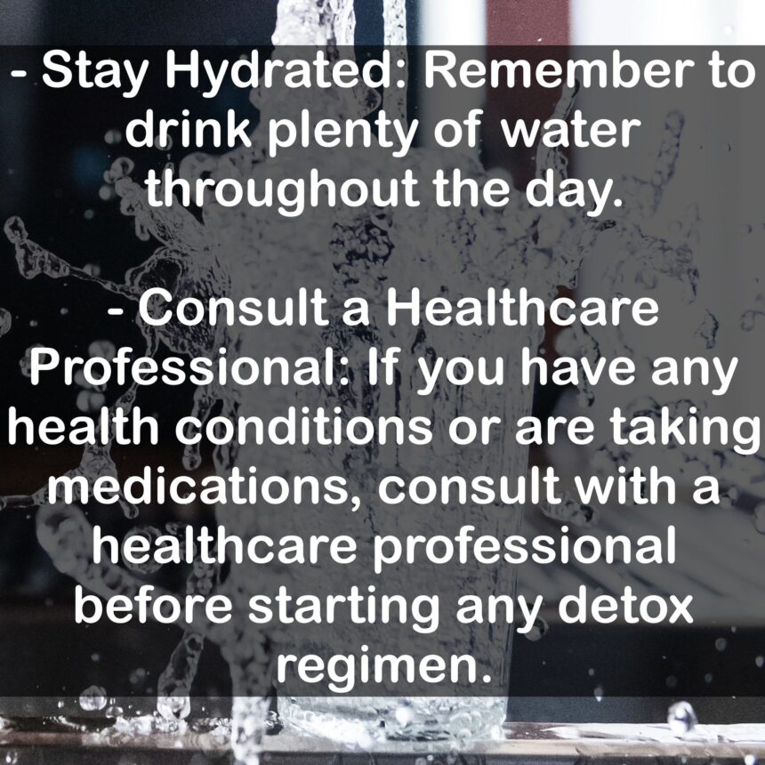 - Stay Hydrated: Remember to drink plenty of water throughout the day. - Consult a Healthcare Professional: If you have any health conditions or are taking medications, consult with a healthcare professional before starting any detox regimen.