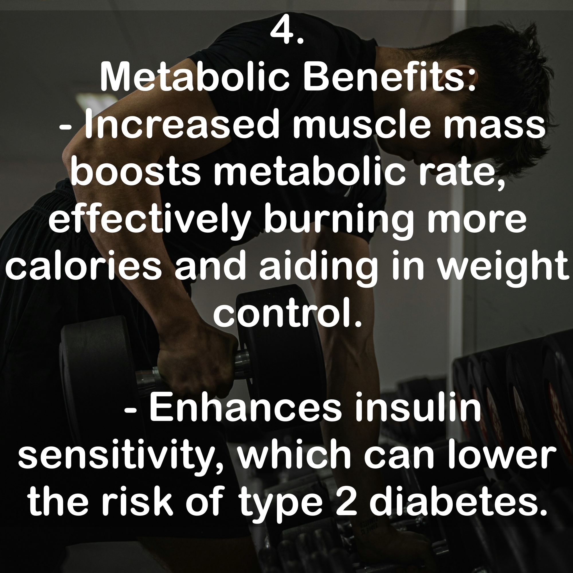 4. Metabolic Benefits - Increased muscle mass boosts metabolic rate, effectively burning more calories and aiding in weight control. - Enhances insulin sensitivity, which can lower the risk of type 2 diabetes.