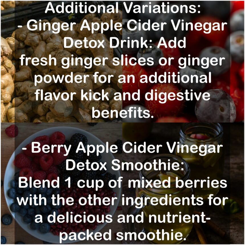 Additional Variations: - Ginger Apple cider vinegar Detox Drink: Add fresh ginger slices or ginger powder for an additional flavor kick and digestive benefits. - Berry Apple cider vinegar Detox Smoothie: Blend 1 cup of mixed berries with the other ingredients for a delicious and nutrient-packed smoothie.