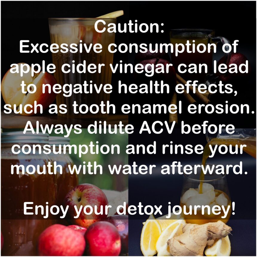 Caution: Excessive consumption of apple cider vinegar can lead to negative health effects, such as tooth enamel erosion. Always dilute Apple cider vinegar before consumption and rinse your mouth with water afterward. Enjoy your detox journey!