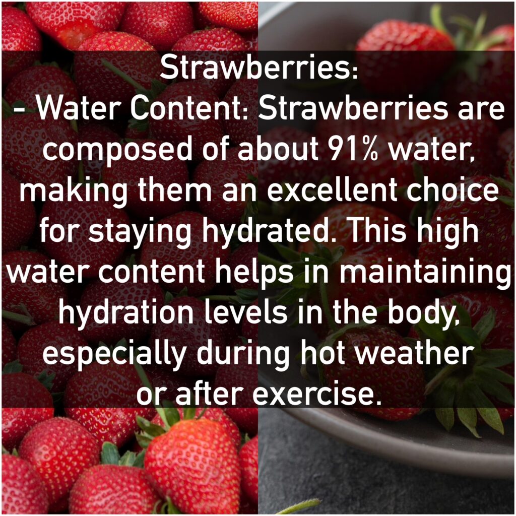 Strawberries: - Water Content: Strawberries are composed of about 91% water, making them an excellent choice for staying hydrated. This high water content helps in maintaining hydration levels in the body, especially during hot weather or after exercise.