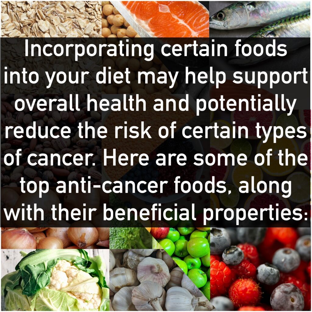 Incorporating certain foods into your diet may help support overall health and potentially reduce the risk of certain types of cancer. Here are some of the top anti-cancer foods, along with their beneficial properties: