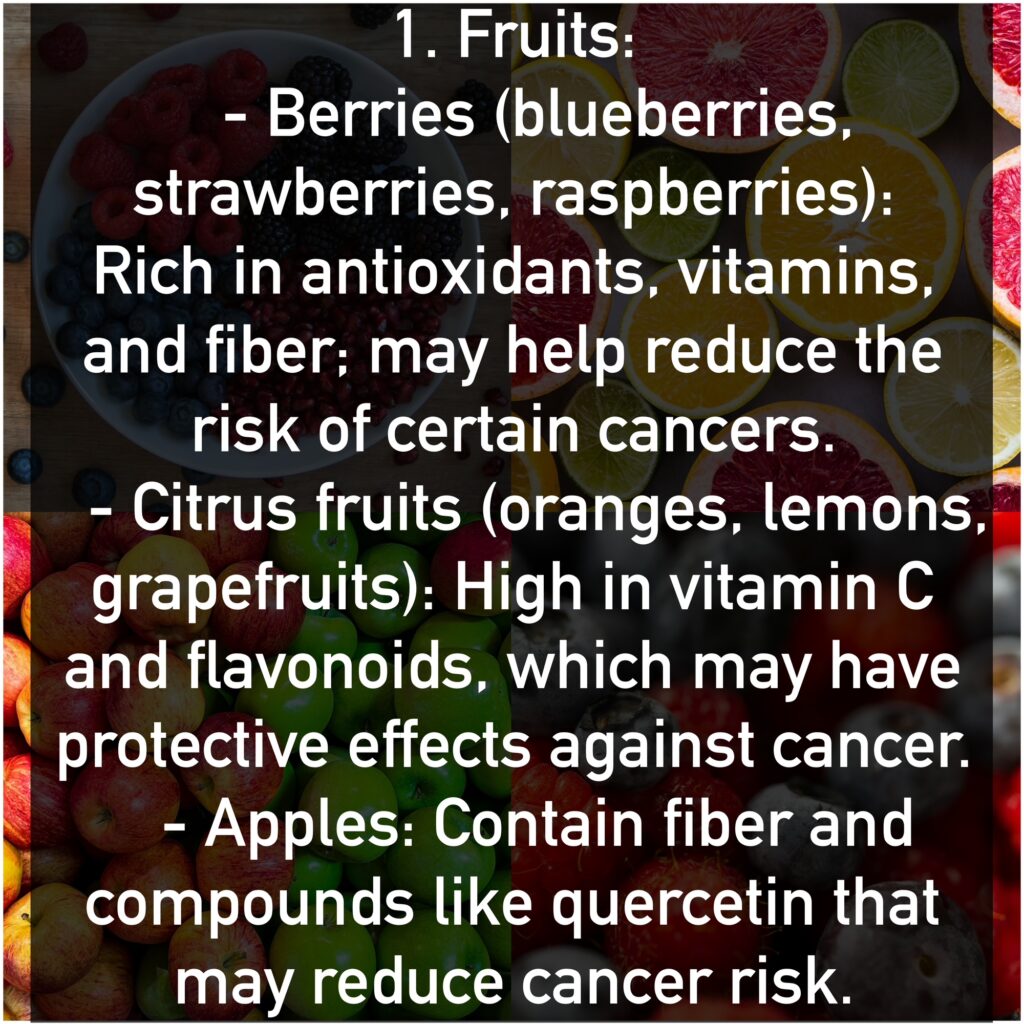 1. Fruits - Berries(blueberries, strawberries, raspberries): Rich in antioxidants, vitamins, and fiber; may help reduce the risk of certain cancers. - Citrus fruits (oranges, lemons, grapefruits): High in vitamin C and flavonoids, which may have protective effects against cancer. - Apples: Contain fiber and compounds like quercetin that may reduce cancer risk.
