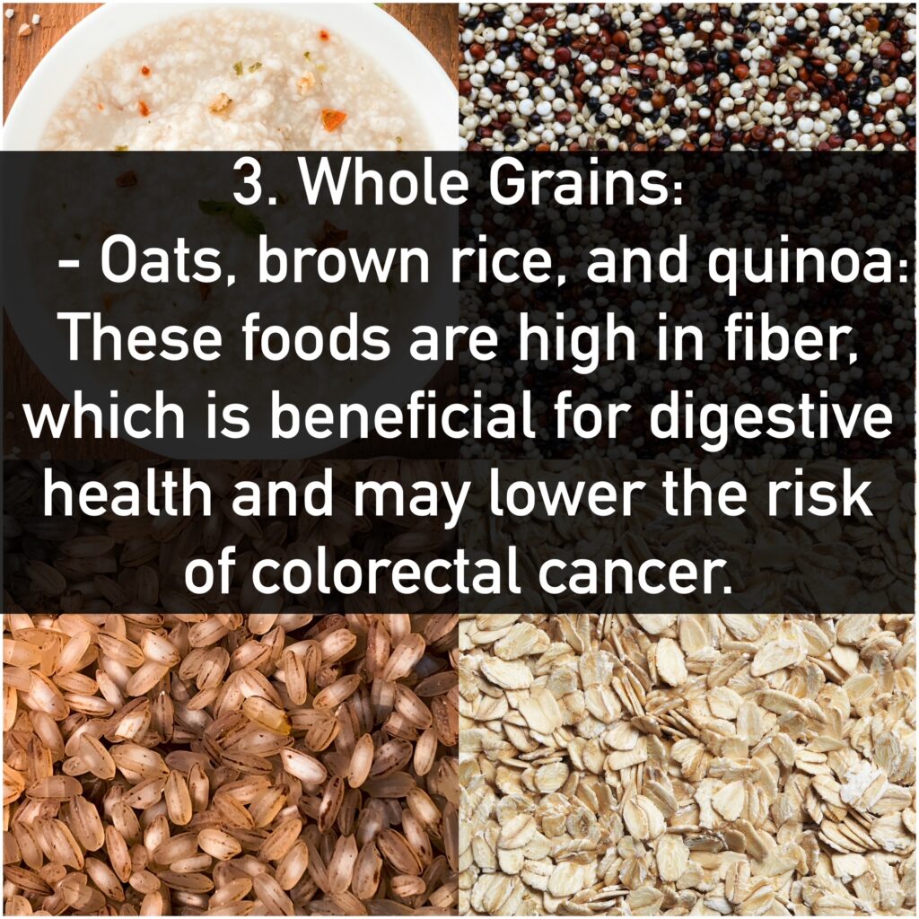 3. Whole Grains: - Oats, brown rice, and quinoa: These foods are high in fiber, which is beneficial for digestive health and may lower the risk of colorectal cancer.