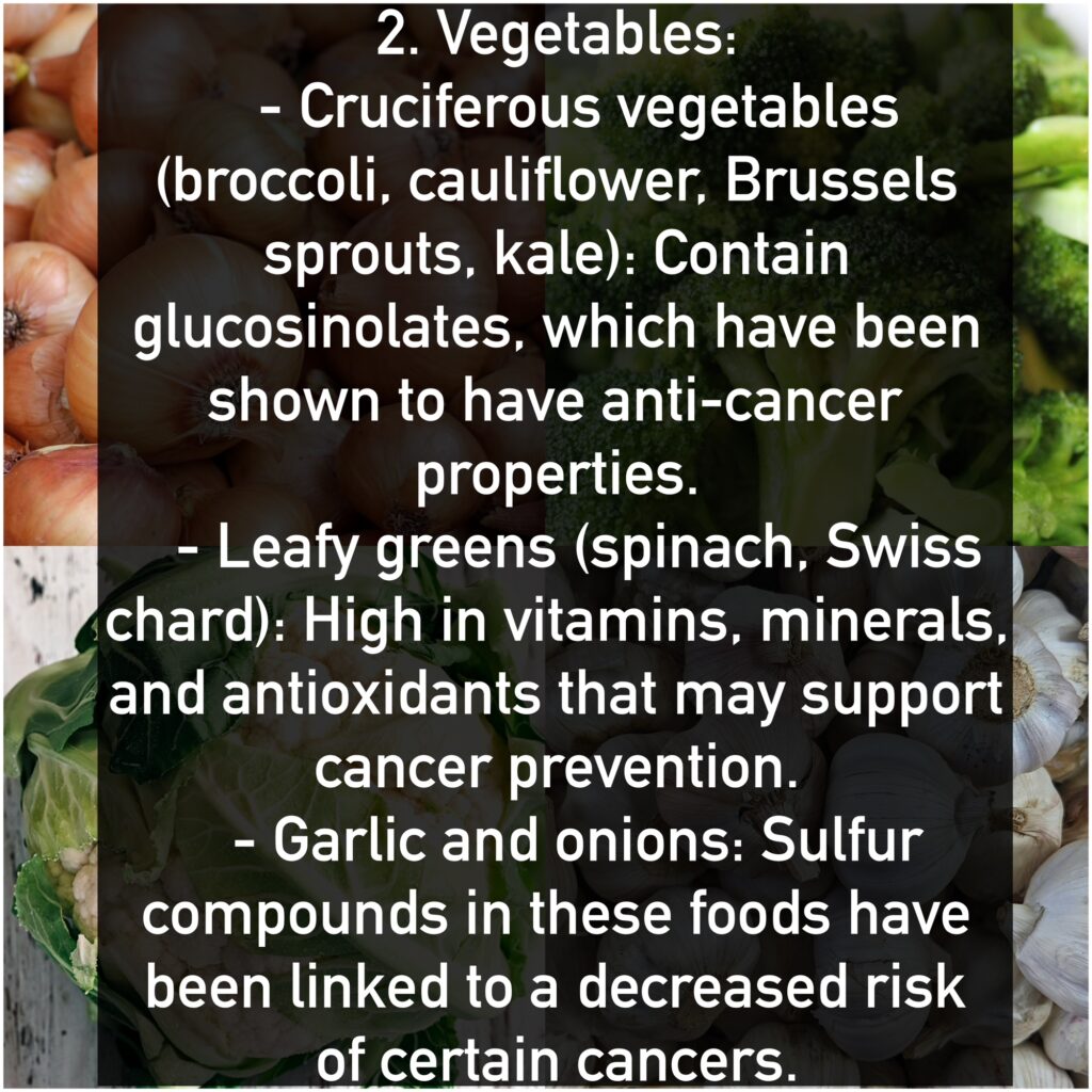 2. Vegetables: - Cruciferous vegetables (broccoli, cauliflower, Brussels sprouts, kale): Contain glucosinolates, which have been shown to have anti-cancer properties. - Leafy greens (spinach, Swiss chard): High in vitamins, minerals, and antioxidants that may support cancer prevention. - Garlic and onions: Sulfur compounds in these foods have been linked to a decreased risk of certain cancers.