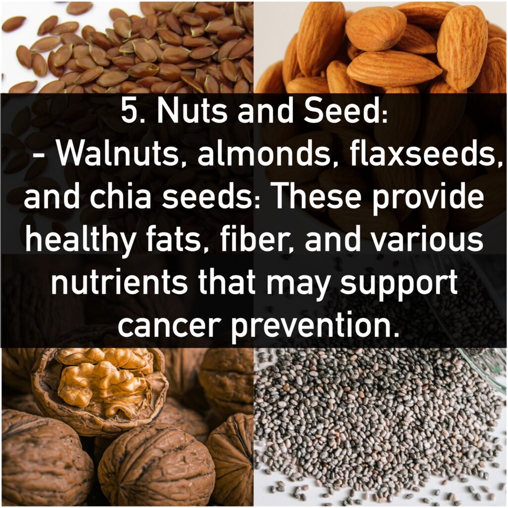 5. Nuts and Seed: - Walnuts, almonds, flaxseeds, and chia seeds: These provide healthy fats, fiber, and various nutrients that may support cancer prevention.
