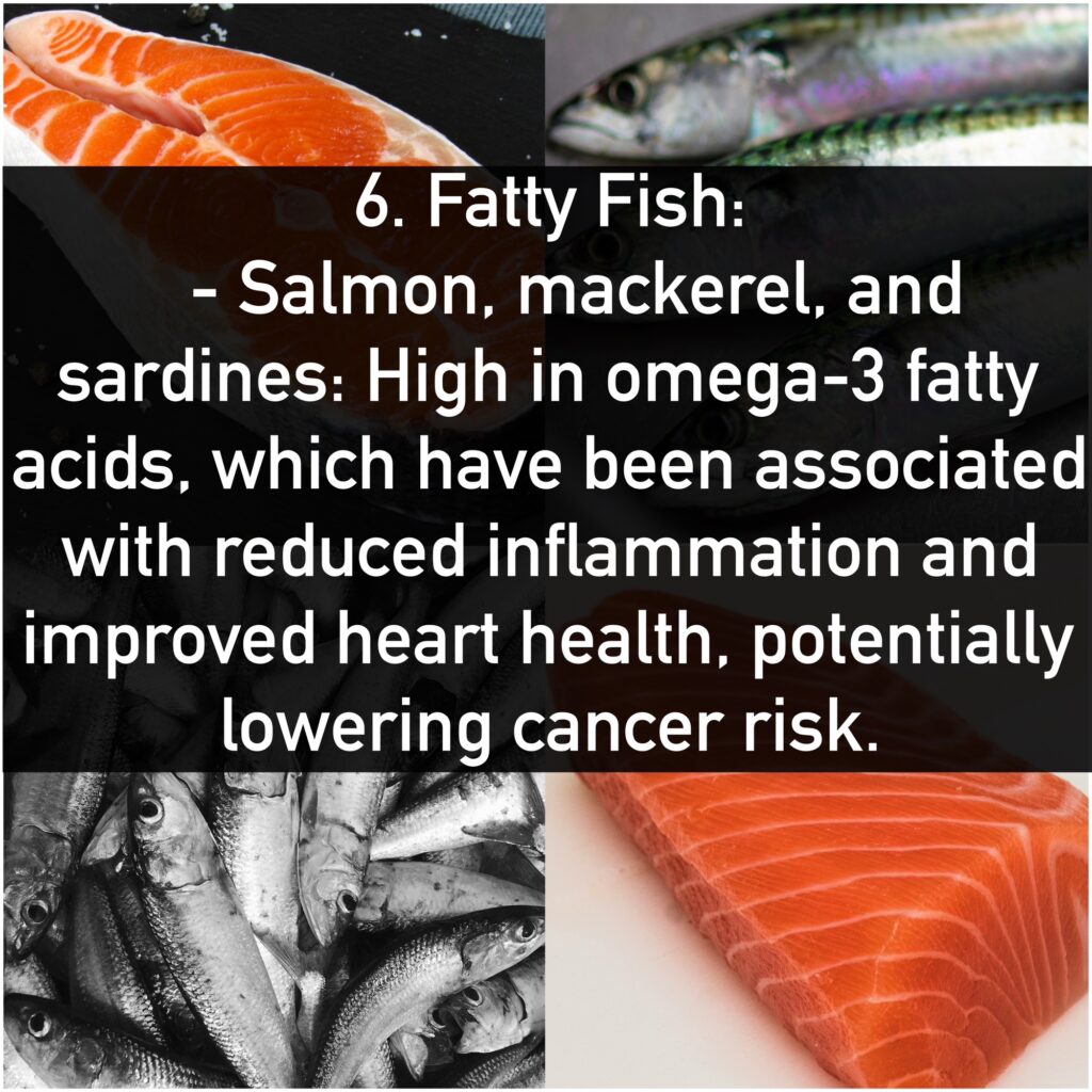 6. Fatty Fish: - Salmon, mackerel, and sardines: High in omega-3 fatty acids, which have been associated with reduced inflammation and improved heart health, potentially lowering cancer risk.