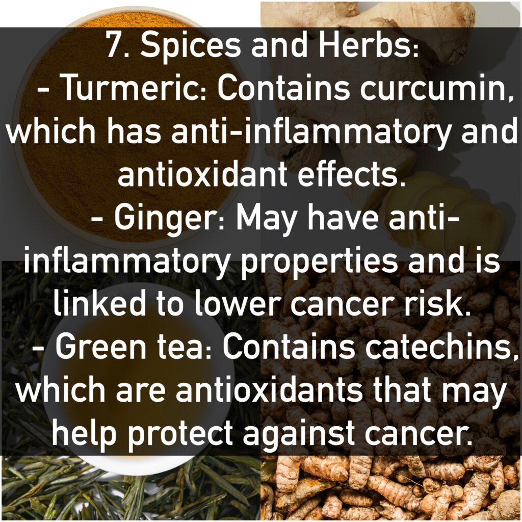 7. Spices and Herbs: - Turmeric: Contains curcumin, which has anti-inflammatory and antioxidant effects. - Ginger: May have anti-inflammatory properties and is linked to lower cancer risk. - Green tea: Contains catechins, which are antioxidants that may help protect against cancer.
