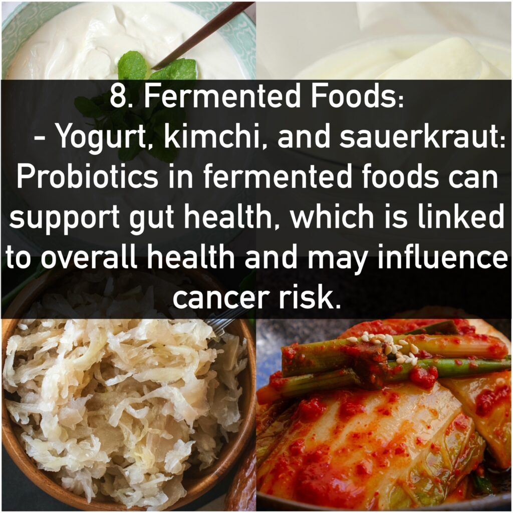 8. Fermented Foods: - Yogurt, kimchi, and sauerkraut: Probiotics in fermented foods can support gut health, which is linked to overall health and may influence cancer risk.