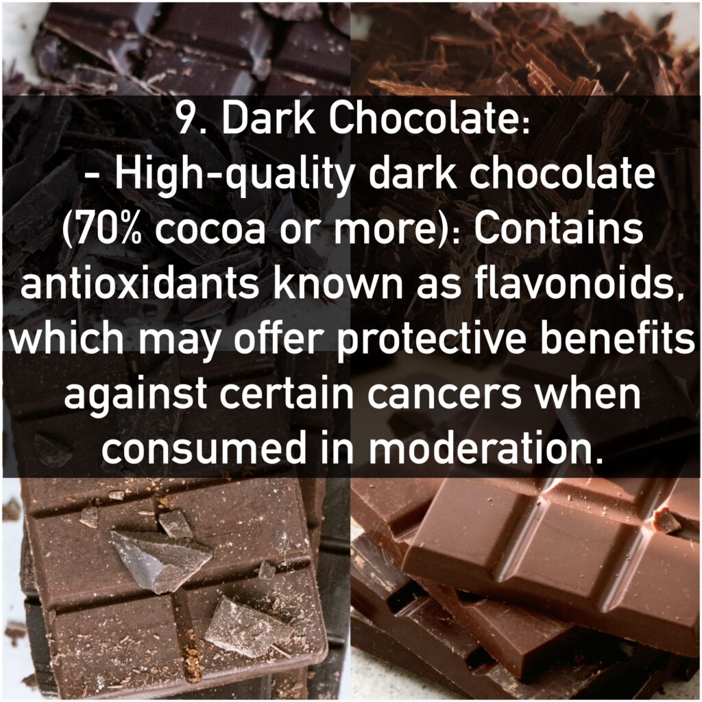 9. Dark Chocolate: - High-quality dark chocolate (70% cocoa or more): Contains antioxidants known as flavonoids, which may offer protective benefits against certain cancers when consumed in moderation.