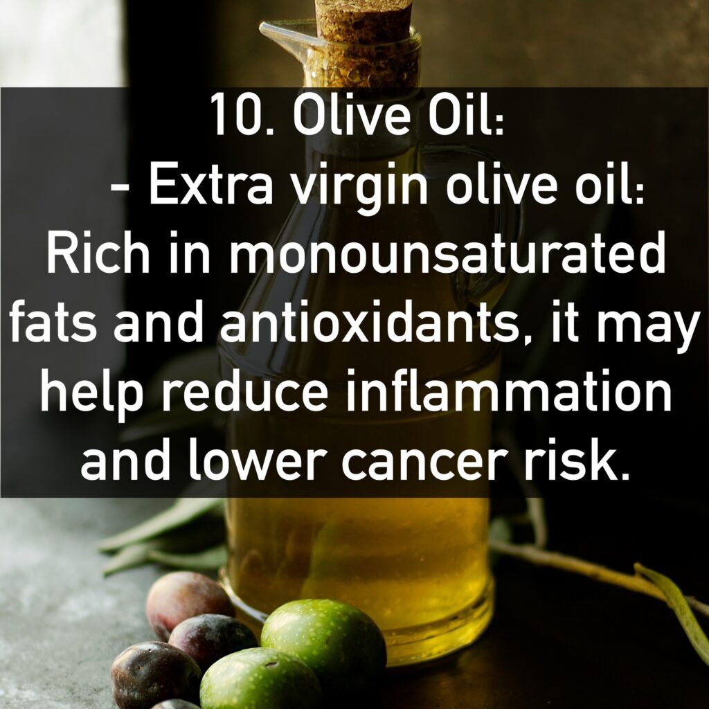 10. Olive Oil: - Extra virgin olive oil: Rich in monounsaturated fats and antioxidants, it may help reduce inflammation and lower cancer risk.