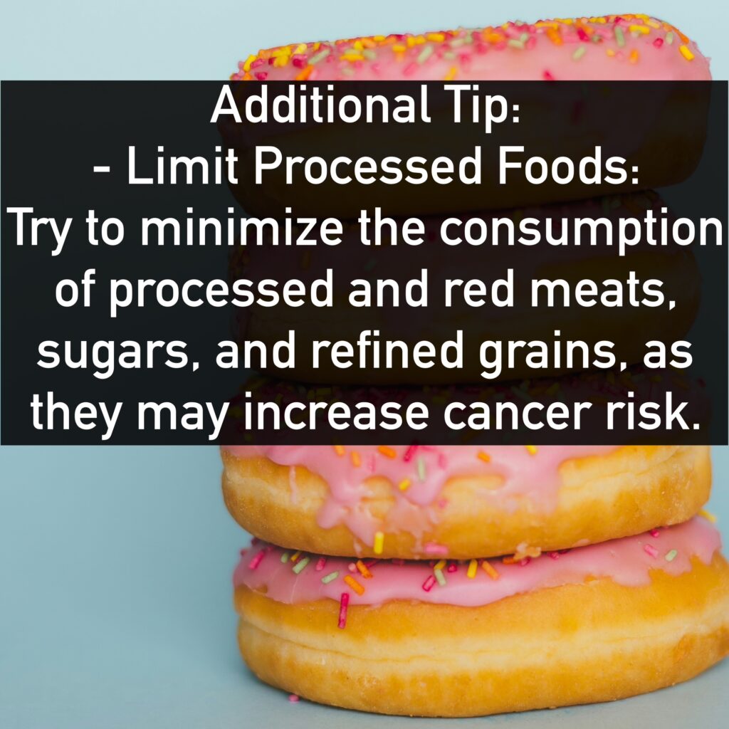 Additional Tip: - Limit Processed Foods: Try to minimize the consumption of processed and red meats, sugars, and refined grains, as they may increase cancer risk.