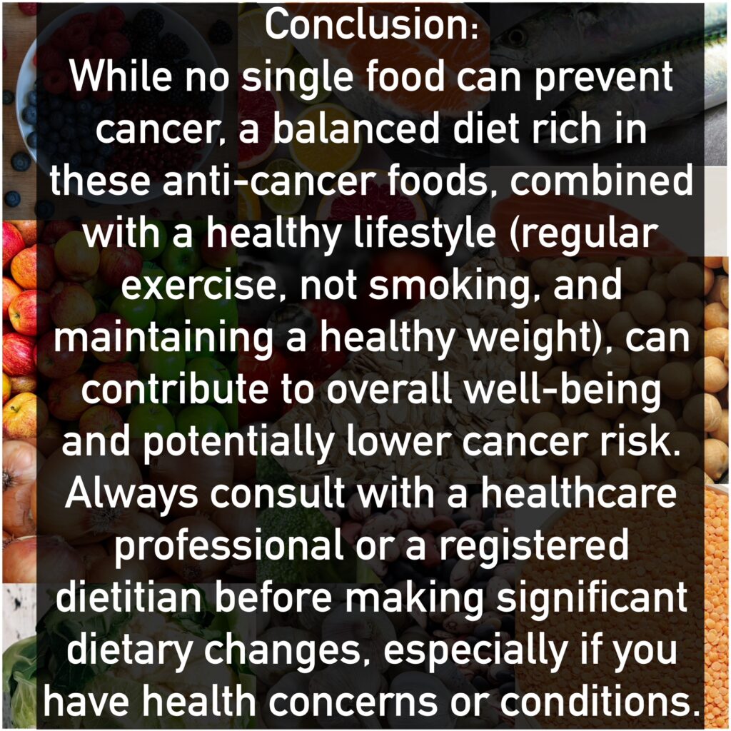 Conclusion: While no single food can prevent cancer, a balanced diet rich in these anti-cancer foods, combined with a healthy lifestyle (regular exercise, not smoking, and maintaining a healthy weight), can contribute to overall well-being and potentially lower cancer risk. Always consult with a healthcare professional or a registered dietitian before making significant dietary changes, especially if you have health concerns or conditions.