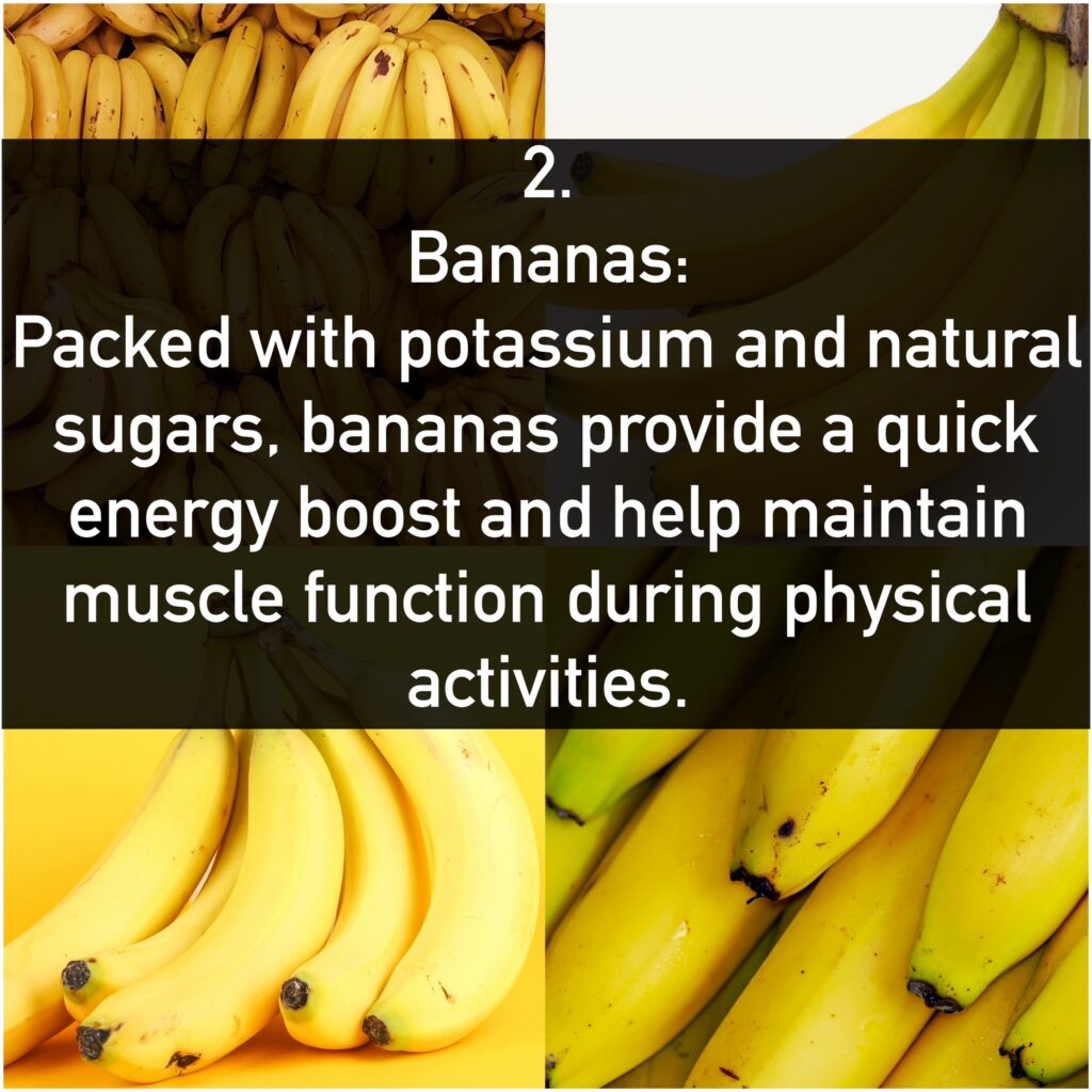 2. Bananas: - Benefits: Packed with potassium and natural sugars, bananas provide a quick energy boost and help maintain muscle function during physical activities.