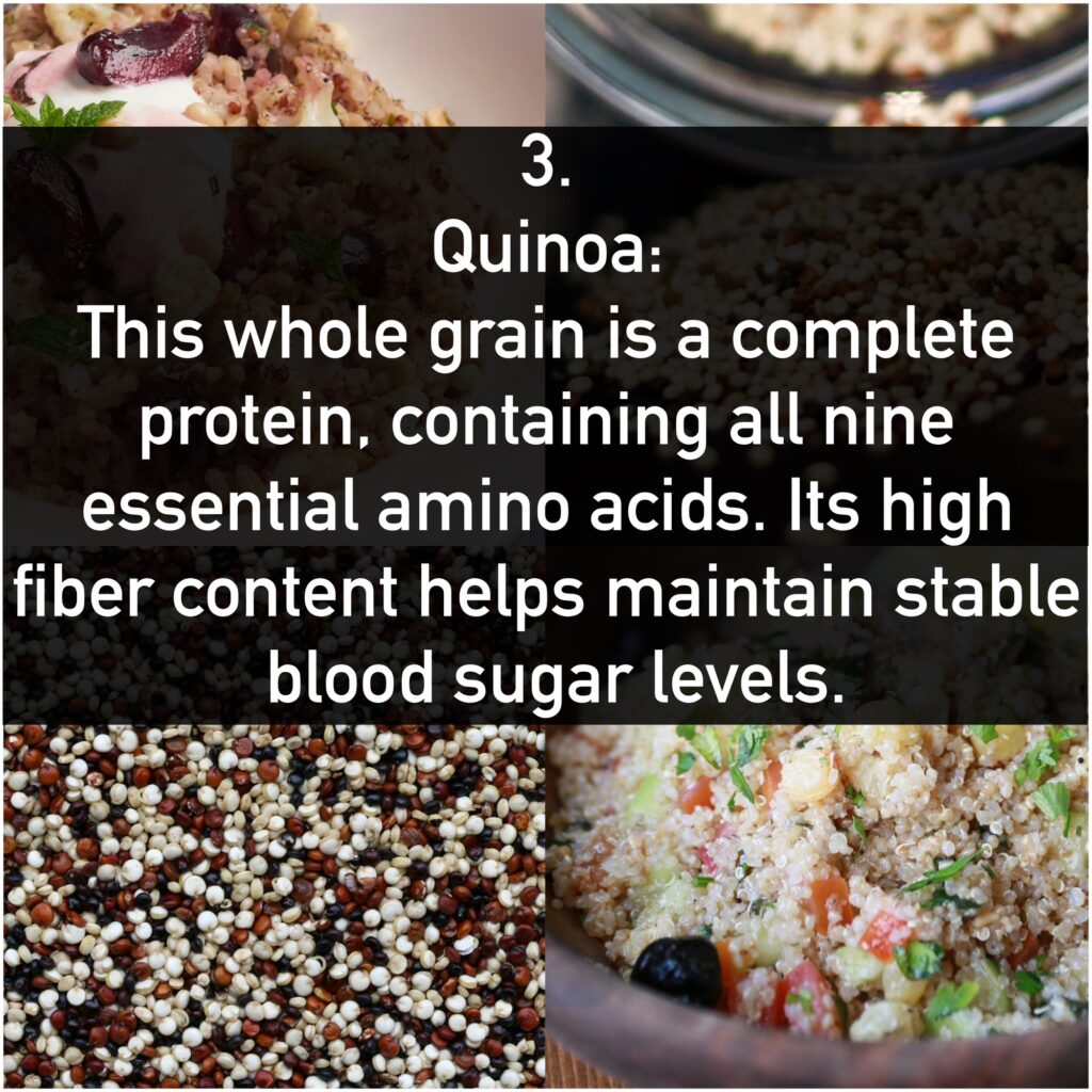 3. Quinoa: - Benefits: This whole grain is a complete protein, containing all nine essential amino acids. Its high fiber content helps maintain stable blood sugar levels.