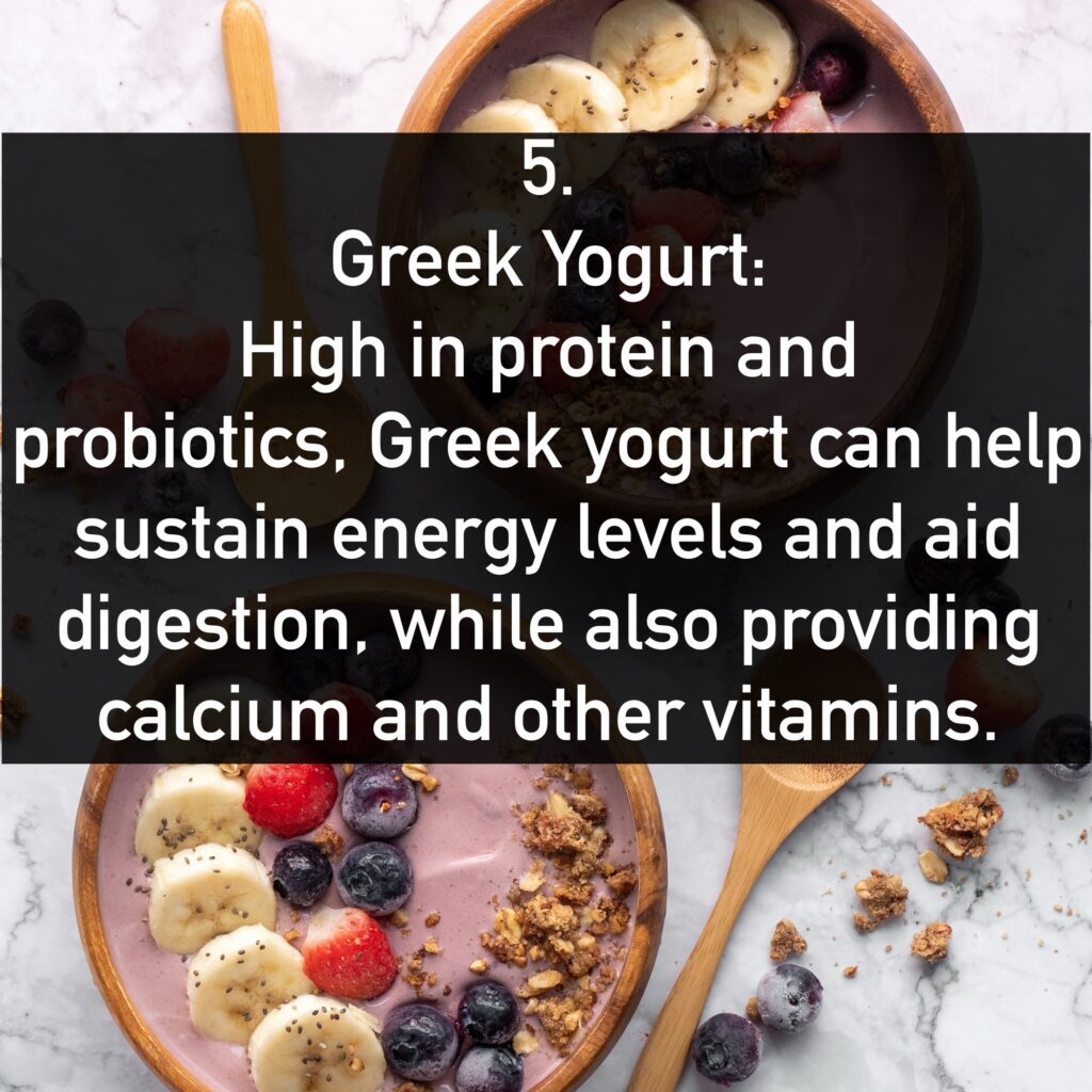5. Greek Yogurt: - Benefits: High in protein and probiotics, Greek yogurt can help sustain energy levels and aid digestion, while also providing calcium and other vitamins.