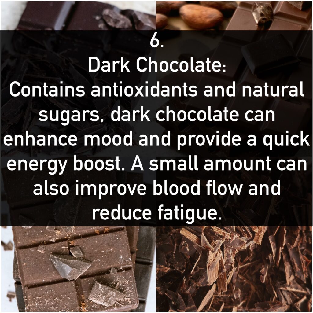 6. Dark Chocolate: Contains antioxidants and natural sugars, dark chocolate can enhance mood and provide a quick energy boost. A small amount can also improve blood flow and reduce fatigue.