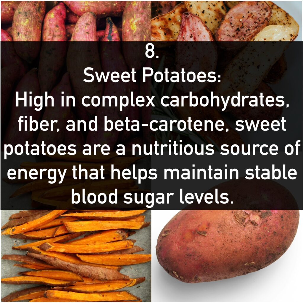 8. Sweet Potatoes: High in complex carbohydrates, fiber, and beta-carotene, sweet potatoes are a nutritious source of energy that helps maintain stable blood sugar levels.