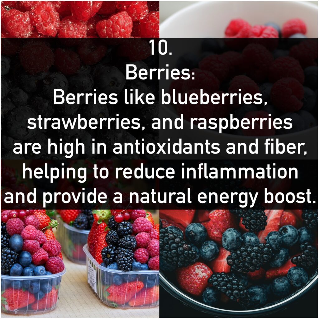 10. Berries: Berries like blueberries, strawberries, and raspberries are high in antioxidants and fiber, helping to reduce inflammation and provide a natural energy boost.