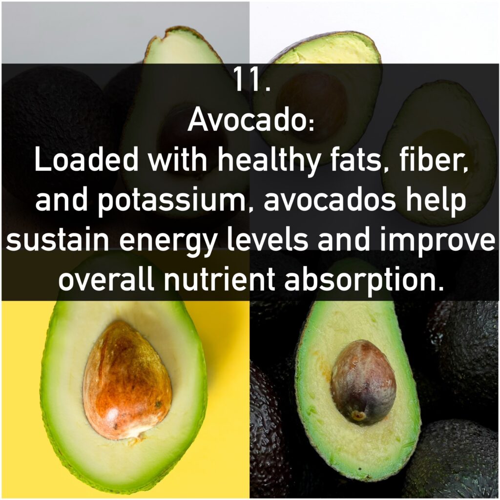 11. Avocado: Loaded with healthy fats, fiber, and potassium, avocados help sustain energy levels and improve overall nutrient absorption.
