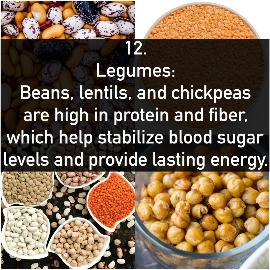 12. Legumes: Beans, lentils, and chickpeas are high in protein and fiber, which help stabilize blood sugar levels and provide lasting energy.